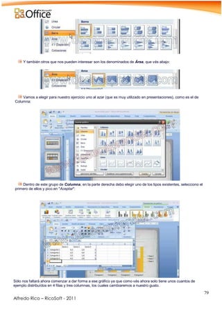 79
Alfredo Rico – RicoSoft - 2011
-
Y también otros que nos pueden interesar son los denominados de Área, que vés abajo:
.
.
Vamos a elegir para nuestro ejercicio uno al azar (que es muy utilizado en presentaciones), como es el de
Columna:
.
Dentro de este grupo de Columna, en la parte derecha debo elegir uno de los tipos existentes, selecciono el
primero de ellos y pico en "Aceptar":
.
Sólo nos faltará ahora comenzar a dar forma a ese gráfico ya que como vés ahora solo tiene unos cuantos de
ejemplo distribuídos en 4 filas y tres columnas, los cuales cambiaremos a nuestro gusto.
 
