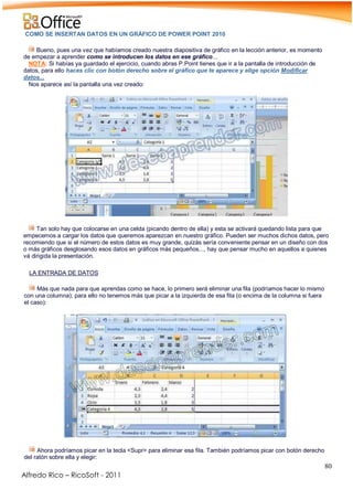 80
Alfredo Rico – RicoSoft - 2011
COMO SE INSERTAN DATOS EN UN GRÁFICO DE POWER POINT 2010
Bueno, pues una vez que habíamos creado nuestra diapositiva de gráfico en la lección anterior, es momento
de empezar a aprender como se introducen los datos en ese gráfico...
NOTA: Si habías ya guardado el ejercicio, cuando abras P.Point tienes que ir a la pantalla de introducción de
datos, para ello haces clic con botón derecho sobre el gráfico que te aparece y elige opción Modificar
datos...
Nos aparece así la pantalla una vez creado:
.
-
Tan solo hay que colocarse en una celda (picando dentro de ella) y esta se activará quedando lista para que
empecemos a cargar los datos que queremos aparezcan en nuestro gráfico. Pueden ser muchos dichos datos, pero
recomiendo que si el número de estos datos es muy grande, quizás sería conveniente pensar en un diseño con dos
o más gráficos desglosando esos datos en gráficos más pequeños..., hay que pensar mucho en aquellos a quienes
vá dirigida la presentación.
-
LA ENTRADA DE DATOS
Más que nada para que aprendas como se hace, lo primero será eliminar una fila (podríamos hacer lo mismo
con una columna); para ello no tenemos más que picar a la izquierda de esa fila (o encima de la columna si fuera
el caso):
-
-
Ahora podríamos picar en la tecla <Supr> para eliminar esa fila. También podríamos picar con botón derecho
del ratón sobre ella y elegir:
 