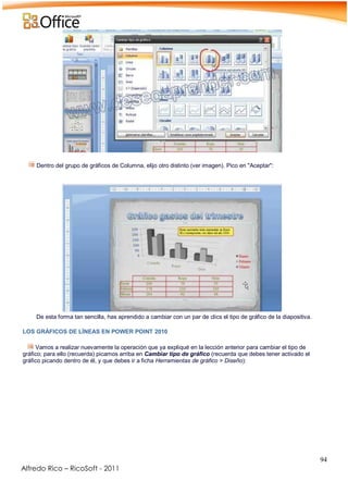 94
Alfredo Rico – RicoSoft - 2011
-
Dentro del grupo de gráficos de Columna, elijo otro distinto (ver imagen). Pico en "Aceptar":
.
De esta forma tan sencilla, has aprendido a cambiar con un par de clics el tipo de gráfico de la diapositiva.
-
LOS GRÁFICOS DE LÍNEAS EN POWER POINT 2010
Vamos a realizar nuevamente la operación que ya expliqué en la lección anterior para cambiar el tipo de
gráfico; para ello (recuerda) picamos arriba en Cambiar tipo de gráfico (recuerda que debes tener activado el
gráfico picando dentro de él, y que debes ir a ficha Herramientas de gráfico > Diseño):
-
 