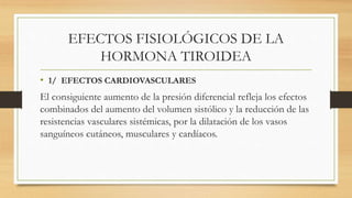 EFECTOS FISIOLÓGICOS DE LA
HORMONA TIROIDEA
• 1/ EFECTOS CARDIOVASCULARES
El consiguiente aumento de la presión diferencial refleja los efectos
combinados del aumento del volumen sistólico y la reducción de las
resistencias vasculares sistémicas, por la dilatación de los vasos
sanguíneos cutáneos, musculares y cardíacos.
 