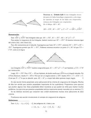 Teorema 4. Criterio LLA Si dos tri´angulos tienen
dos pares de lados hom´ologos congruentes, y los ´angu-
los opuestos al mayor de los lados son congruentes,
entonces los tri´angulos son congruentes.
En el dibujo: AB > AC,
AB = A B , AC = A C y ˆC = ˆC ⇒ ABC=cA B C .
Demostraci´on:
Sean ABC y A B C dos tri´angulos tales que AB = A B , AC = A C , AB > AC y ˆC = ˆC .
Para probar la congruencia de los tri´angulos, bastar´a mostrar que BC = B C . El teorema entonces sigue
del criterio LAL o del criterio LLL.
Para ello razonaremos por el absurdo. Supongamos que fuese BC = B C , entonces BC > B C o BC <
B C . Supongamos primero que BC > B C , Podemos entonces encontrar un punto D ∈ BC tal que CD =
C B , como en la ﬁgura
Los tri´angulos ADC y A B C resultan congruentes pues AC = A C y ˆC = ˆC por hip´otesis, y CD = C B
por construcci´on.
Luego AD = A B . Pero A B = AB por hip´otesis, de donde resulta que ADB es un tri´angulo is´osceles. Por
el Pons Asinorum, resulta ˆB = ˆBDA. Pero por ser un ´angulo exterior a ˆADC resulta ˆBDA = ˆC + ˆDAC > ˆC.
O sea que ˆB > ˆC lo que es absurdo, pues AB > AC y a mayor lado debe oponerse mayor ´angulo.
En esta secci´on hemos presentado varias aplicaciones de los criterios de congruencia de tri´angulos. Muchas
de ellas han servido para estudiar propiedades importantes de los cuadril´ateros. Proponemos como ejercicio
que prueben algunas m´as. Estas propiedades deben recordarse ya que pueden ser ´utiles para resolver muchos
problemas. Los ejercicios que presentan propiedades te´oricas importantes estar´an marcados con un asterisco (∗).
En las distintas secciones que componen esta unidad estudiaremos muchas otras aplicaciones de estos
criterios.
Finalizamos esta secci´on introduciendo el concepto de congruencia de pol´ıgonos.
Deﬁniciones:
Sean A1A2 · · · An y A1A2 · · · An dos pol´ıgonos de n lados y sea
s : {A1, A2, · · · , An} → {A1, A2, · · · , An}
72
 