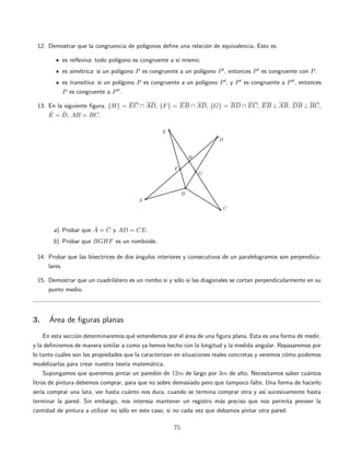12. Demostrar que la congruencia de pol´ıgonos deﬁne una relaci´on de equivalencia. Esto es:
es reﬂexiva: todo pol´ıgono es congruente a s´ı mismo;
es sim´etrica: si un pol´ıgono P es congruente a un pol´ıgono P , entonces P es congruente con P.
es transitiva: si un pol´ıgono P es congruente a un pol´ıgono P , y P es congruente a P , entonces
P es congruente a P .
13. En la siguiente ﬁgura, {H} = EC ∩ AD, {F} = EB ∩ AD, {G} = BD ∩ EC, EB ⊥ AB, DB ⊥ BC,
ˆE = ˆD, AB = BC.
a) Probar que ˆA = ˆC y AD = CE.
b) Probar que BGHF es un romboide.
14. Probar que las bisectrices de dos ´angulos interiores y consecutivos de un paralelogramos son perpendicu-
lares.
15. Demostrar que un cuadril´atero es un rombo si y s´olo si las diagonales se cortan perpendicularmente en su
punto medio.
3. ´Area de ﬁguras planas
En esta secci´on determinaremos qu´e entendemos por el ´area de una ﬁgura plana. Esta es una forma de medir,
y la deﬁniremos de manera similar a como ya hemos hecho con la longitud y la medida angular. Repasaremos por
lo tanto cu´ales son las propiedades que la caracterizan en situaciones reales concretas y veremos c´omo podemos
modelizarlas para crear nuestra teor´ıa matem´atica.
Supongamos que queremos pintar un pared´on de 12m de largo por 3m de alto. Necesitamos saber cu´antos
litros de pintura debemos comprar, para que no sobre demasiado pero que tampoco falte. Una forma de hacerlo
ser´ıa comprar una lata, ver hasta cu´anto nos dura, cuando se termina comprar otra y as´ı sucesivamente hasta
terminar la pared. Sin embargo, nos interesa mantener un registro m´as preciso que nos permita preveer la
cantidad de pintura a utilizar no s´olo en este caso, si no cada vez que debamos pintar otra pared.
75
 