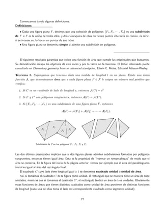 Comenzamos dando algunas deﬁniciones.
Deﬁniciones:
• Dada una ﬁgura plana F, decimos que una colecci´on de pol´ıgonos {F1, F2, · · · , Fn} es una subdivisi´on
de F si F es la uni´on de todos ellos, y dos cualesquira de ellos no tienen puntos interiores en com´un, es decir,
si se intersecan, lo hacen en puntos de sus lados.
• Una ﬁgura plana se denomina simple si admite una subdivisi´on en pol´ıgonos.
El siguiente resultado garantiza que existe una funci´on de ´area que cumple las propiedades que buscamos.
Su demostraci´on escapa los objetivos de este curso y por lo tanto no la haremos. El lector interesado puede
consultarla en Elementary geometry from an advanced standpoint, Edwin E. Moise, Editorial Adisson-Wesley
Teorema 5. Supongamos que tenemos dada una medida de longitud l en un plano. Existe una ´unica
funci´on A, que denominamos ´area que a cada ﬁgura plana F ∈ F le asigna un n´umero real positivo que
veriﬁca:
1. Si C es un cuadrado de lado de longitud a, entonces A(C) = a2
2. Si F y F son pol´ıgonos congruentes, entonces A(F) = A(F ).
3. Si {F1, F2, · · · , Fn} es una subdivisi´on de una ﬁgura plana F, entonces
A(F) = A(F1) + A(F2) + · · · + A(Fn).
Las dos ´ultimas propiedades implican que si dos ﬁguras planas admiten subdivisiones formadas por pol´ıgonos
congruentes, entonces tienen igual ´area. Esta es la propiedad de “rearmar un rompecabezas” de modo que el
´area se conserva. En la ﬁgura del inicio de la p´agina anterior, vemos por ejemplo que el ´area del paralelogramo
inicial es igual al ´area del rect´angulo ﬁnal.
El cuadrado C cuyo lado tiene longitud igual a 1 se denomina cuadrado unidad o unidad de ´area.
As´ı, si tomamos el cuadrado C de la ﬁgura como unidad, el rect´angulo que se muestra tiene un ´area de doce
unidades, mientras que si tomamos el cuadrado C , el rect´angulo tendr´a un ´area de tres unidades. Obviamente
estas funciones de ´areas que tienen distintos cuadrados como unidad de ´area provienen de distintas funciones
de longitud (cada una de ellas toma el lado del correspondiente cuadrado como segmento unidad).
77
 