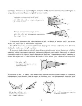evidente que inﬁnitos. En las siguientes ﬁguras mostramos muchas maneras de construir muchos tri´angulos no
congruentes que tienen un lado o un ´angulo de la misma medida.
Es decir que si sabemos que dos tri´angulos tienen un lado o un ´angulo de la misma medida, esto no nos
alcanza para concluir que los tri´angulos son congruentes.
Por lo tanto necesitamos conocer m´as informaci´on. Supongamos entonces que tenemos ahora dos datos:
dos ´angulos, dos lados, o un ´angulo y un lado.
Si conocemos dos ´angulos de un tri´angulo, autom´aticamente conocemos el tercero. Nuevamente es f´acil ver
que existen muchos tri´angulos no congruentes que tienen ´angulos de la misma medida. Basta tomar un tri´angulo
cualquiera y cortar dos de sus lados por rectas paralelas al tercer lado. Obtenemos as´ı tri´angulos que tienen los
mismos tres ´angulos pero sus lados no tienen obviamente la misma medida, y por lo tanto no son congruentes.
Si conocemos un lado y un ´angulo, o dos lados tambi´en podemos construir muchos tri´angulos no congruentes
que tienen estos datos en com´un, como se muestra en la siguiente ﬁgura. Les proponemos que construyan otros.
62
 