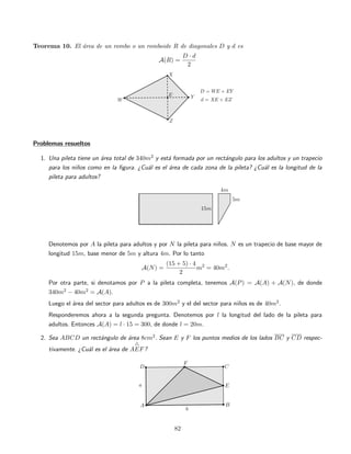 Teorema 10. El ´area de un rombo o un romboide R de diagonales D y d es
A(R) =
D · d
2
Problemas resueltos
1. Una pileta tiene un ´area total de 340m2 y est´a formada por un rect´angulo para los adultos y un trapecio
para los ni˜nos como en la ﬁgura. ¿Cu´al es el ´area de cada zona de la pileta? ¿Cu´al es la longitud de la
pileta para adultos?
Denotemos por A la pileta para adultos y por N la pileta para ni˜nos. N es un trapecio de base mayor de
longitud 15m, base menor de 5m y altura 4m. Por lo tanto
A(N) =
(15 + 5) · 4
2
m2
= 40m2
.
Por otra parte, si denotamos por P a la pileta completa, tenemos A(P) = A(A) + A(N), de donde
340m2 − 40m2 = A(A).
Luego el ´area del sector para adultos es de 300m2 y el del sector para ni˜nos es de 40m2.
Responderemos ahora a la segunda pregunta. Denotemos por l la longitud del lado de la pileta para
adultos. Entonces A(A) = l · 15 = 300, de donde l = 20m.
2. Sea ABCD un rect´angulo de ´area 8cm2. Sean E y F los puntos medios de los lados BC y CD respec-
tivamente. ¿Cu´al es el ´area de AEF?
82
 