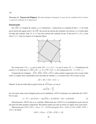 ´util.
Teorema 11. Teorema de Pit´agoras. En todo tri´angulo rect´angulo, la suma de los cuadrados de los catetos
es igual al cuadrado de la hipotenusa.
Demostraci´on:
Sea ABC un tri´angulo de catetos a y b e hipotenusa c. Construimos un cuadrado de lado a + b de modo
que el v´ertice del ´angulo recto C de ABC sea uno de los v´ertices del cuadrado y los v´ertices A y B est´en sobre
los lados del cuadrado. Sean D, E y F los otros v´ertices del cuadrado tal que B est´a entre C y D y A est´a
entre C y F, como se muestra en la siguiente ﬁgura.
Por construcci´on CB = a y por lo tanto BD = b, y CA = b y por lo tanto AF = a. Consideremos los
puntos G y H tales que G ∈ DE y DG = a, H ∈ FE y FH = b. En consecuencia GE = b y HE = a.
Comparando los tri´angulos , ACB, BDG, GEH y HFA, todos resultan congruentes entre s´ı pues todos
tienen un ´angulo recto comprendido entre dos lados de medidas a y b (criterio LAL). Por lo tanto se tiene
AB = BG = GH = HA = c.
Adem´as, el ´area de todos ellos es igual al ´area de ACB que a su vez es
A(ACB) =
ab
2
.
Por otra parte, estos cuato tri´angulos junto con el cuadril´atero ABGH constituyen una subdivisi´on de CDEF.
Por lo tanto:
(a + b)2
= A(CDEF) = 4A(ACB) + A(ABGH) = 2ab + A(ABGH). (3)
Demostraremos ABGH que es un cuadrado. Observemos que ABGH es un paralelogramo pues tiene los
dos pares de lados opuestos congruentes. Nos bastar´a probar que tiene al menos un ´angulo recto (¿por qu´e?).
Observemos que ˆCAB+ ˆCBA = 1llano− ˆC = 1R. Por otra parte ˆCBA = ˆHAF y ˆCAB+ ˆBAH+ ˆHAF =
1llano, de donde
ˆBAH = 1llano − ( ˆCAB + ˆHAF) = 1R.
86
 