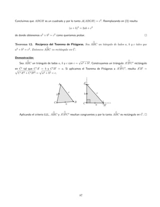 Concluimos que ABGH es un cuadrado y por lo tanto A(ABGH) = c2. Reemplazando en (3) resulta
(a + b)2
= 2ab + c2
de donde obtenemos a2 + b2 = c2 como quer´ıamos probar.
Teorema 12. Rec´ıproco del Teorema de Pit´agoras. Sea ABC un ti´angulo de lados a, b y c tales que
a2 + b2 = c2. Entonces ABC es rect´angulo en ˆC.
Demostraci´on:
Sea ABC un tri´angulo de lados a, b y c con c =
√
a2 + b2. Construyamos un tri´angulo A B C rect´angulo
en ˆC tal que C A = b y C B = a. Si aplicamos el Teorema de Pit´agoras a A B C , resulta A B =
C A 2 + C B 2 = a2 + b2 = c.
Aplicando el criterio LLL, ABC y A B C resultan congruentes y por lo tanto ABC es rect´angulo en ˆC.
87
 