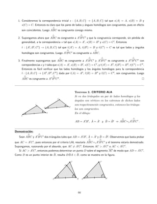 1. Consideremos la correspondencia trivial s : {A, B, C} → {A, B, C} tal que s(A) = A, s(B) = B y
s(C) = C. Entonces es claro que los pares de lados y ´anguos hom´ologos son congruentes, pues en efecto
son coincidentes. Luego ABC es congruente consigo mismo.
2. Supongamos ahora que ABC es congruente a A B C y que la congruencia corresponde, sin p´erdida de
generalidad, a la correspondencia s tal que s(A) = A , s(B) = B y s(C) = C . Entonces
t : {A , B , C } → {A, B, C} tal que t(A ) = A, t(B ) = B y t(C ) = C es tal que lados y ´angulos
hom´ologos son congruentes. Luego A B C es congruente a ABC.
3. Finalmente supongamos que ABC es congruente a A B C y A B C es congruente a A B C con
correpondencias s y t tales que s(A) = A , s(B) = B , s(C) = C , y t(A ) = A , t(B ) = B , t(C ) = C .
Entonces es f´acil veriﬁcar que los lados hom´ologos y los ´angulos hom´ologos para la correspondencia
l : {A, B, C} → {A , B , C } dada por l(A) = A , l(B) = B y l(C) = C , son congruentes. Luego
ABC es congruente a A B C .
Teorema 2. CRITERIO ALA
Si en dos tri´angulos un par de lados hom´ologos y los
´angulos con v´ertices en los extremos de dichos lados
son respectivamente congruentes, entonces los tri´angu-
los son congruentes.
En el dibujo:
AB = A B , ˆA = ˆA y ˆB = ˆB ⇒ ABC=cA B C .
Demostraci´on:
Sean ABC y A B C dos tri´angulos tales que AB = A B , ˆA = ˆA y ˆB = ˆB . Observemos que basta probar
que AC = A C , pues entonces por el criterio LAL resutar´ıa ABC=cA B C y el teorema estar´ıa demostrado.
Supongamos, razonando por el absurdo, que AC = A C . Entonces AC > A C o AC < A C .
Si AC > A C , entonces podemos determinar un punto D sobre el segmento AC de modo que AD = A C .
Como D es un punto interior de ˆB, resulta D ˆBA < ˆB, como se muestra en la ﬁgura.
66
 