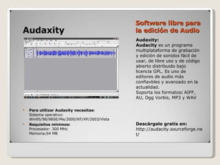Software libre para la edición de Audio Audaxity:  Audacity  es un programa multiplataforma de grabación y edición de sonidos fácil de usar, de libre uso y de código abierto distribuido bajo licencia GPL. Es uno de editores de audio más confiavbles y avanzado en la actualidad.  Soporta los formatos :  AIFF, AU, Ogg Vorbis, MP3 y WAV Descárgalo gratis en: http://audacity.sourceforge.net/ Audaxity Para utilizar Audaxity necesitas: Sistema operativo: Win95/98/98SE/Me/2000/NT/XP/2003/Vista Requisitos mínimos: Procesador: 300 MHz  Memoria;64 MB  