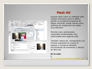 Flash MX aunque nació como un software para realizar animación para la WEB y siendo un excelente programa de dibujo vectorial, puede usarse como software de integración de medio muy eficiente.  Permite crear animaciones vectoriales profesionales muy optimizadas para páginas web.  También reduce las  animaciones a la mínima expresión en cuanto al espacio e incorpora potentes herramientas de animación y efectos de fácil uso.  En la web:  h ttp://macromedia-flash.uptodown.com/ 