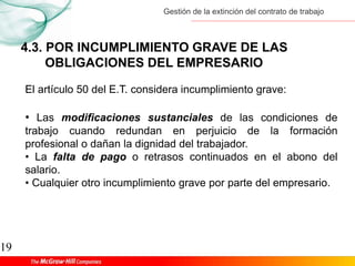 Gestión de la extinción del contrato de trabajo
19
4.3. POR INCUMPLIMIENTO GRAVE DE LAS
OBLIGACIONES DEL EMPRESARIO
El artículo 50 del E.T. considera incumplimiento grave:
• Las modificaciones sustanciales de las condiciones de
trabajo cuando redundan en perjuicio de la formación
profesional o dañan la dignidad del trabajador.
• La falta de pago o retrasos continuados en el abono del
salario.
• Cualquier otro incumplimiento grave por parte del empresario.
 
