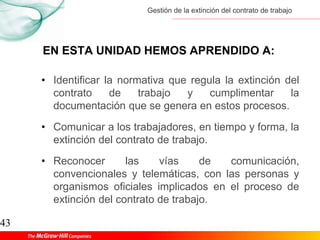 Gestión de la extinción del contrato de trabajo
43
EN ESTA UNIDAD HEMOS APRENDIDO A:
• Identificar la normativa que regula la extinción del
contrato de trabajo y cumplimentar la
documentación que se genera en estos procesos.
• Comunicar a los trabajadores, en tiempo y forma, la
extinción del contrato de trabajo.
• Reconocer las vías de comunicación,
convencionales y telemáticas, con las personas y
organismos oficiales implicados en el proceso de
extinción del contrato de trabajo.
 