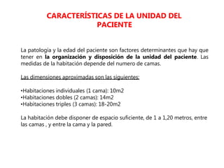 La patología y la edad del paciente son factores determinantes que hay que
tener en la organización y disposición de la unidad del paciente. Las
medidas de la habitación depende del numero de camas.
Las dimensiones aproximadas son las siguientes:
•Habitaciones individuales (1 cama): 10m2
•Habitaciones dobles (2 camas): 14m2
•Habitaciones triples (3 camas): 18-20m2
La habitación debe disponer de espacio suficiente, de 1 a 1,20 metros, entre
las camas , y entre la cama y la pared.
CARACTERÍSTICAS DE LA UNIDAD DEL
PACIENTE
 