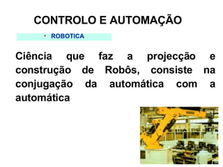 ROBÓTICA Ciência que faz a projecção e construção de Robôs, consiste na conjugação da automática com a automática CONTROLO E AUTOMAÇÃO 