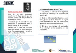 Henry Laurence Gantt
Uno de los más inmediatos
seguidores de Taylor puesto que por
muchos tiempo (14 años) trabajó en
colaboración con él.
Consideró que la capacitación del
empleado es fundamental para la
buena marcha de las empresas.
Aﬁrmó que la labor del industrial
debe ser prestar un servicio social y
crear fuentes de trabajo, y no sólo el
afán de obtener utilidades
Sus principales aportaciones son:
1.- La gráﬁca de balance diario o gráﬁca
de Gantt, de gran ayuda en la planeación
del trabajo.
2.- Creó un sistema de boniﬁcaciones por
tarea, que se basó en el sistema de Taylor
y era determinado por las condiciones
reales del taller donde se impartía.
3.- Dio gran importancia a la aplicación
de la psicología en las relaciones con los
empleados.
 