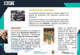 Administración sistemática
La revolución industrial supone un cambio radical en el
sistema de producción (se sustituyen hombres por
maquinas).
Al principio los teóricos de la administración intentaban
explicar como el nuevo sistema de talleres y fabricas con
maquinas era mas eficiente y producía mas bienes y
servicios que el anterior (artesanal)
ADAM SMITH
Fue uno de los primeros en investigar los
efectos de la Revolución industrial en el
sistema de fabricación. Considerado
como el “Padre de la economía clásica”
Alrededor de 1776, en Londres, planteo
la primera teoría de la administración
conocida como la “División de trabajo”
que sugería mejorar la producción de las
emprendimientos mediante dividir las
actividades de cada colaborador.
Elaboro un ejemplo muy
clásico relacionado con la
producción de alfileres. El
decía que una persona sola
producía 12 alfileres por
día, pero si se dividían el
trabajo de cortar el
alambre, sacarle punta,
hacer la cabeza y pintarlo
entre varios individuos se
incrementaba la
productividad a 47.000
alfileres por día.
 