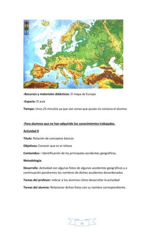 21
-Recursos y materiales didácticos: El mapa de Europa
-Espacio: El aula
Tiempo: Unos 25 minutos ya que son zonas que quizás no conozca el alumno
-Para alumnos que no han adquirido los conocimientos trabajados.
Actividad 9
Título: Relación de conceptos básicos
Objetivos: Conocer que es el relieve
Contenidos: : Identificación de los principales accidentes geográficos.
Metodología:
Desarrollo: Actividad con algunas fotos de algunos accidentes geográficos y a
continuación pondremos los nombres de dichos accidentes desordenados
Tareas del profesor: Indicar a los alumnos cómo desarrollar la actividad
Tareas del alumno: Relacionar dichas fotos con su nombre correspondiente.
 