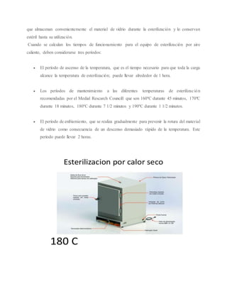 que almacenan convenientemente el material de vidrio durante la esterilización y lo conservan
estéril hasta su utilización.
Cuando se calculan los tiempos de funcionamiento para el equipo de esterilización por aire
caliente, deben considerarse tres períodos:
 El período de ascenso de la temperatura, que es el tiempo necesario para que toda la carga
alcance la temperatura de esterilización; puede llevar alrededor de 1 hora.
 Los períodos de mantenimiento a las diferentes temperaturas de esterilización
recomendadas por el Medial Rescarch Councill que son 160ºC durante 45 minutos, 170ºC
durante 18 minutos, 180ºC durante 7 1/2 minutos y 190ºC durante 1 1/2 minutos.
 El período de enfriamiento, que se realiza gradualmente para prevenir la rotura del material
de vidrio como consecuencia de un descenso demasiado rápido de la temperatura. Este
período puede llevar 2 horas.
 