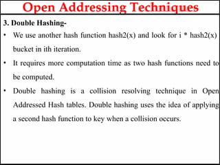 3. Double Hashing-
• We use another hash function hash2(x) and look for i * hash2(x)
bucket in ith iteration.
• It requires more computation time as two hash functions need to
be computed.
• Double hashing is a collision resolving technique in Open
Addressed Hash tables. Double hashing uses the idea of applying
a second hash function to key when a collision occurs.
Open Addressing Techniques
 