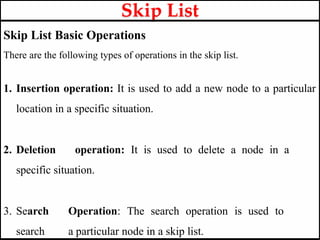 Skip List Basic Operations
There are the following types of operations in the skip list.
1. Insertion operation: It is used to add a new node to a particular
location in a specific situation.
2. Deletion operation: It is used to delete a node in a
specific situation.
3. Search Operation: The search operation is used to
search a particular node in a skip list.
Skip List
 
