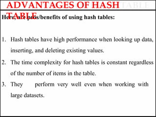 Here, are pros/benefits of using hash tables:
1. Hash tables have high performance when looking up data,
inserting, and deleting existing values.
2. The time complexity for hash tables is constant regardless
of the number of items in the table.
3. They perform very well even when working with
large datasets.
ADVANTAGES OF HASH
TABLE
 