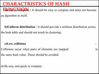 a)Easy to compute : It should be easy to compute and must not become
an algorithm in itself.
b)Uniform distribution : It should provide a uniform distribution across
the hash table and should not result in clustering.
c)Less collisions :
Collisions occur when pairs of elements are mapped to
the same hash value. These should be avoided.
d) Be easy and quick to compute.
CHARACTRISTICS OF HASH
FUNCTION
 