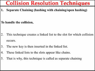 1. Separate Chaining (hashing with chaining/open hashing)
To handle the collision,
2. This technique creates a linked list to the slot for which collision
occurs.
3. The new key is then inserted in the linked list.
4. These linked lists to the slots appear like chains.
5. That is why, this technique is called as separate chaining
Collision Resolution Techniques
 
