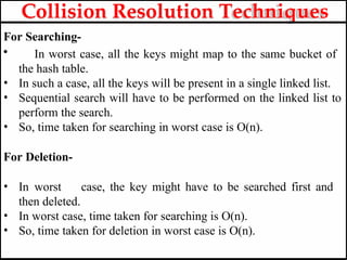 For Searching-
• In worst case, all the keys might map to the same bucket of
the hash table.
• In such a case, all the keys will be present in a single linked list.
• Sequential search will have to be performed on the linked list to
perform the search.
• So, time taken for searching in worst case is O(n).
For Deletion-
• In worst case, the key might have to be searched first and
then deleted.
• In worst case, time taken for searching is O(n).
• So, time taken for deletion in worst case is O(n).
Collision Resolution Techniques
 