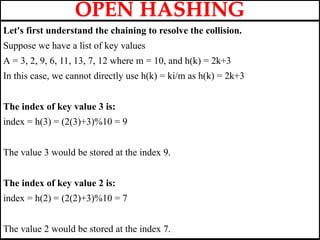 Let's first understand the chaining to resolve the collision.
Suppose we have a list of key values
A = 3, 2, 9, 6, 11, 13, 7, 12 where m = 10, and h(k) = 2k+3
In this case, we cannot directly use h(k) = ki/m as h(k) = 2k+3
The index of key value 3 is:
index = h(3) = (2(3)+3)%10 = 9
The value 3 would be stored at the index 9.
The index of key value 2 is:
index = h(2) = (2(2)+3)%10 = 7
The value 2 would be stored at the index 7.
OPEN HASHING
 