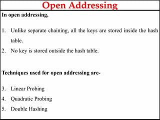 In open addressing,
1. Unlike separate chaining, all the keys are stored inside the hash
table.
2. No key is stored outside the hash table.
Techniques used for open addressing are-
3. Linear Probing
4. Quadratic Probing
5. Double Hashing
Open Addressing
 