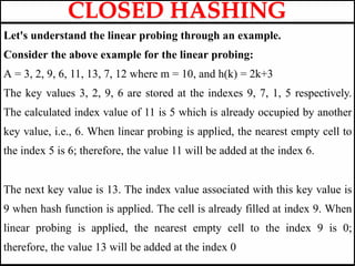 Let's understand the linear probing through an example.
Consider the above example for the linear probing:
A = 3, 2, 9, 6, 11, 13, 7, 12 where m = 10, and h(k) = 2k+3
The key values 3, 2, 9, 6 are stored at the indexes 9, 7, 1, 5 respectively.
The calculated index value of 11 is 5 which is already occupied by another
key value, i.e., 6. When linear probing is applied, the nearest empty cell to
the index 5 is 6; therefore, the value 11 will be added at the index 6.
The next key value is 13. The index value associated with this key value is
9 when hash function is applied. The cell is already filled at index 9. When
linear probing is applied, the nearest empty cell to the index 9 is 0;
therefore, the value 13 will be added at the index 0
CLOSED HASHING
 