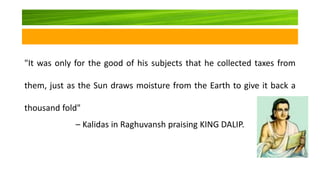"It was only for the good of his subjects that he collected taxes from
them, just as the Sun draws moisture from the Earth to give it back a
thousand fold"
– Kalidas in Raghuvansh praising KING DALIP.
 