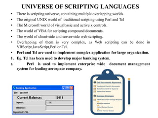 UNIVERSE OF SCRIPTING LANGUAGES
• There is scripting universe, containing multiple overlapping worlds
• The original UNIX world of traditional scripting using Perl and Tcl
• The Microsoft world of visualbasic and active x controls.
• The world of VBA for scripting compound documents.
• The world of client-side and server-side web scripting.
• Overlapping of them is very complex, as Web scripting can be done in
VBScript,JavaScript,Perl or Tcl.
• Perl and Tcl are used to implement complex application for large organization.
1. Eg. Tcl has been used to develop major banking system.
2. Perl is used to implement enterprise wide document management
system for leading aerospace company.
 