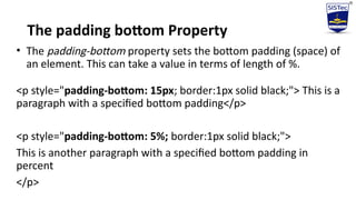 The padding bottom Property
• The padding-bottom property sets the bottom padding (space) of
an element. This can take a value in terms of length of %.
<p style="padding-bottom: 15px; border:1px solid black;"> This is a
paragraph with a specified bottom padding</p>
<p style="padding-bottom: 5%; border:1px solid black;">
This is another paragraph with a specified bottom padding in
percent
</p>
 