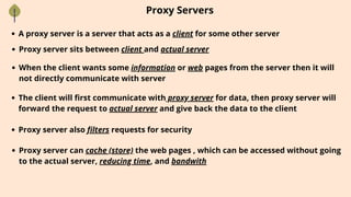Proxy Servers
A proxy server is a server that acts as a client for some other server
Proxy server sits between client and actual server
When the client wants some information or web pages from the server then it will
not directly communicate with server
The client will first communicate with proxy server for data, then proxy server will
forward the request to actual server and give back the data to the client
Proxy server also filters requests for security
Proxy server can cache (store) the web pages , which can be accessed without going
to the actual server, reducing time, and bandwith
 