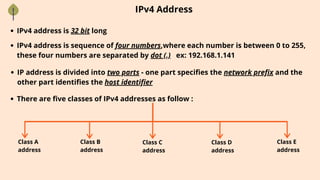IPv4 Address
IPv4 address is 32 bit long
IPv4 address is sequence of four numbers,where each number is between 0 to 255,
these four numbers are separated by dot (.) ex: 192.168.1.141
IP address is divided into two parts - one part specifies the network prefix and the
other part identifies the host identifier
There are five classes of IPv4 addresses as follow :
Class A
address
Class B
address
Class C
address
Class D
address
Class E
address
 