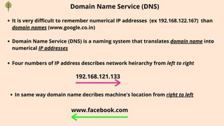 Domain Name Service (DNS)
It is very difficult to remember numerical IP addresses (ex 192.168.122.167) than
domain names (www.google.co.in)
Domain Name Service (DNS) is a naming system that translates domain name into
numerical IP addresses
Four numbers of IP address describes network heirarchy from left to right
In same way domain name decribes machine's location from right to left
192.168.121.133
www.facebook.com
 