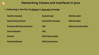 Networking Classes and Interfaces in Java
Following is the list of classes in java.net package
NetPermission
NetworkInterface
PasswordAuthentication
ServerSocket
Socket
SocketAddress
SocketImpl
URLConnection
URI
URL
URLClassLoader
URLDecoder
SocketPermission URLEncoder
URLStreamHandler
 