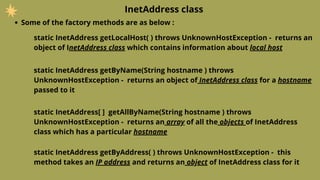 InetAddress class
Some of the factory methods are as below :
static InetAddress getLocalHost( ) throws UnknownHostException - returns an
object of InetAddress class which contains information about local host
static InetAddress getByName(String hostname ) throws
UnknownHostException - returns an object of InetAddress class for a hostname
passed to it
static InetAddress[ ] getAllByName(String hostname ) throws
UnknownHostException - returns an array of all the objects of InetAddress
class which has a particular hostname
static InetAddress getByAddress( ) throws UnknownHostException - this
method takes an IP address and returns an object of InetAddress class for it
 