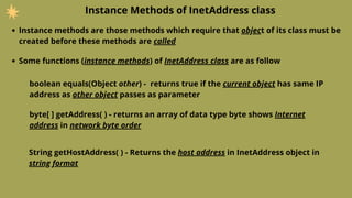 Instance Methods of InetAddress class
Instance methods are those methods which require that object of its class must be
created before these methods are called
Some functions (instance methods) of InetAddress class are as follow
boolean equals(Object other) - returns true if the current object has same IP
address as other object passes as parameter
byte[ ] getAddress( ) - returns an array of data type byte shows Internet
address in network byte order
String getHostAddress( ) - Returns the host address in InetAddress object in
string format
 