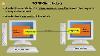 A socket is one endpoint of a two-way communication link between two programs
running on the network
TCP/IP Client Sockets
A socket has a port number linked with it
client
program
Server
program port (socket)
port (socket)
network
Server machine
Client machine
 