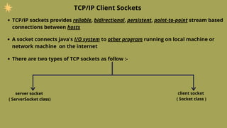 TCP/IP sockets provides reliable, bidirectional, persistent, point-to-point stream based
connections between hosts
TCP/IP Client Sockets
A socket connects java's I/O system to other program running on local machine or
network machine on the internet
There are two types of TCP sockets as follow :-
server socket
( ServerSocket class)
client socket
( Socket class )
 