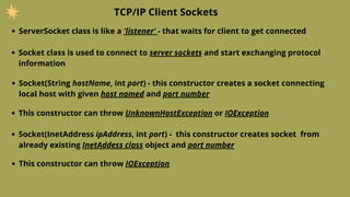 ServerSocket class is like a 'listener' - that waits for client to get connected
TCP/IP Client Sockets
Socket class is used to connect to server sockets and start exchanging protocol
information
Socket(String hostName, int port) - this constructor creates a socket connecting
local host with given host named and port number
This constructor can throw UnknownHostException or IOException
Socket(InetAddress ipAddress, int port) - this constructor creates socket from
already existing InetAddess class object and port number
This constructor can throw IOException
 