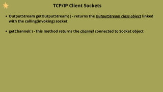 OutputStream getOutputStream( ) - returns the OutputStream class object linked
with the calling(invoking) socket
TCP/IP Client Sockets
getChannel( ) - this method returns the channel connected to Socket object
 