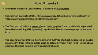 How URL works ?
A Uniform Resource Locator (URL) is divided into four parts
Consider an example of URL - 'http://www.gpgadchiroli.ac.in/timetable.pdf' or
'http://www.gpgadchiroli.ac.in:80/timetable.pdf'
The first part of URL is a protocol used (http, gopher,ftp etc) , which is separated
from the remaining URL by colon(:) symbol - in the above example protocol used is
http
The second part of URL is a host name or IP address of a host, separated by double
splashes (//) from left and single slash or colon(:) symbol from right - in the above
example the host name is www.gpgadchiroli.ac.in
 