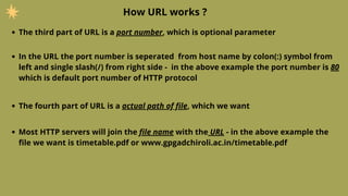 How URL works ?
The third part of URL is a port number, which is optional parameter
In the URL the port number is seperated from host name by colon(:) symbol from
left and single slash(/) from right side - in the above example the port number is 80
which is default port number of HTTP protocol
The fourth part of URL is a actual path of file, which we want
Most HTTP servers will join the file name with the URL - in the above example the
file we want is timetable.pdf or www.gpgadchiroli.ac.in/timetable.pdf
 