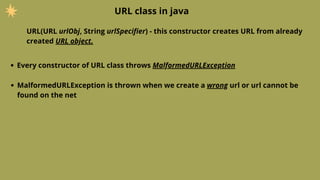 URL class in java
URL(URL urlObj, String urlSpecifier) - this constructor creates URL from already
created URL object.
Every constructor of URL class throws MalformedURLException
MalformedURLException is thrown when we create a wrong url or url cannot be
found on the net
 