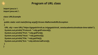 Program of URL class
import java.io.*;
import java.net.*;
class URLExample
{
public static void main(String args[]) throws MalformedURLException
{
URL obj = new URL("https://gpgadchiroli.ac.in/gpgadchiroli_new/academics/institute-time-table/");
System.out.println("Protocol: "+obj.getProtocol());
System.out.println("Port: "+obj.getPort());
System.out.println("Host: "+obj.getHost());
System.out.println("File: "+obj.getFile());
System.out.println("Ext: "+obj.toExternalForm());
}
}
 