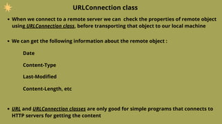 URLConnection class
When we connect to a remote server we can check the properties of remote object
using URLConnection class, before transporting that object to our local machine
We can get the following information about the remote object :
Date
Content-Type
Last-Modified
Content-Length, etc
URL and URLConnection classes are only good for simple programs that connects to
HTTP servers for getting the content
 