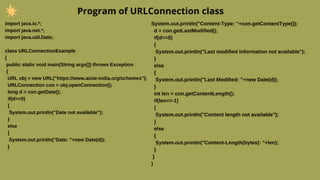 Program of URLConnection class
import java.io.*;
import java.net.*;
import java.util.Date;
class URLConnectionExample
{
public static void main(String args[]) throws Exception
{
URL obj = new URL("https://www.aicte-india.org/schemes");
URLConnection con = obj.openConnection();
long d = con.getDate();
if(d==0)
{
System.out.println("Date not available");
}
else
{
System.out.println("Date: "+new Date(d));
}
System.out.println("Content-Type: "+con.getContentType());
d = con.getLastModified();
if(d==0)
{
System.out.println("Last modified information not available");
}
else
{
System.out.println("Last Modified: "+new Date(d));
}
int len = con.getContentLength();
if(len==-1)
{
System.out.println("Content length not available");
}
else
{
System.out.println("Content-Length(bytes): "+len);
}
}
}
 
